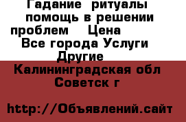 Гадание, ритуалы, помощь в решении проблем. › Цена ­ 1 000 - Все города Услуги » Другие   . Калининградская обл.,Советск г.